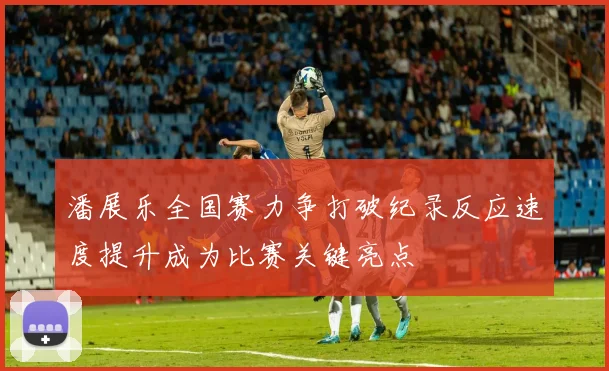 潘展乐全国赛力争打破纪录反应速度提升成为比赛关键亮点