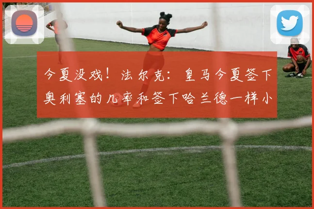 今夏没戏！法尔克：皇马今夏签下奥利塞的几率和签下哈兰德一样小