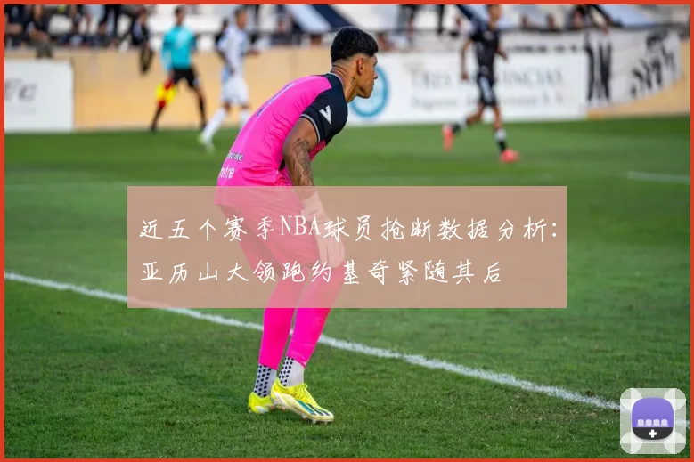 近五个赛季NBA球员抢断数据分析：亚历山大领跑约基奇紧随其后