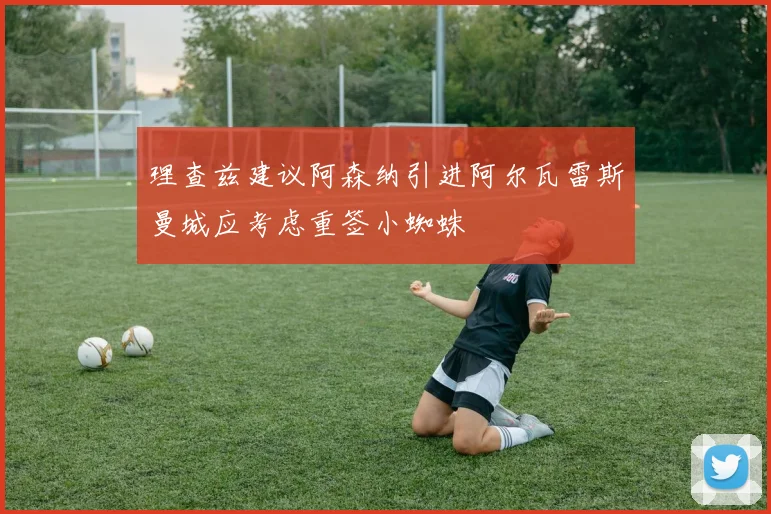 理查兹建议阿森纳引进阿尔瓦雷斯曼城应考虑重签小蜘蛛