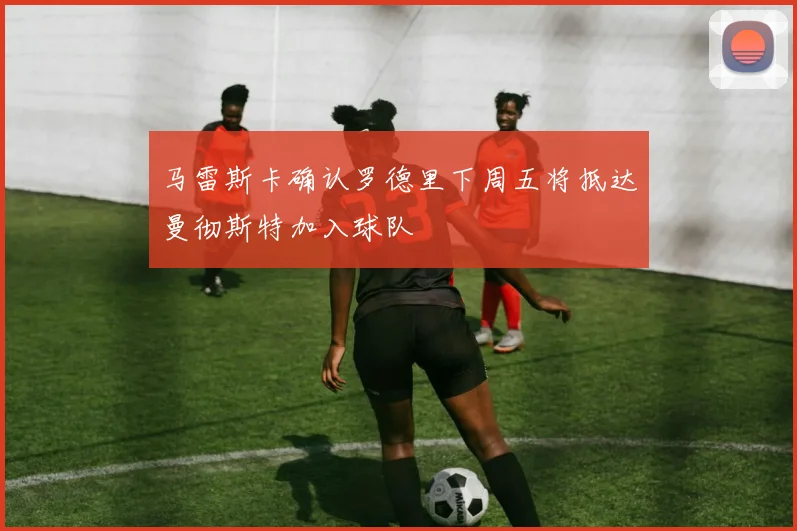 马雷斯卡确认罗德里下周五将抵达曼彻斯特加入球队